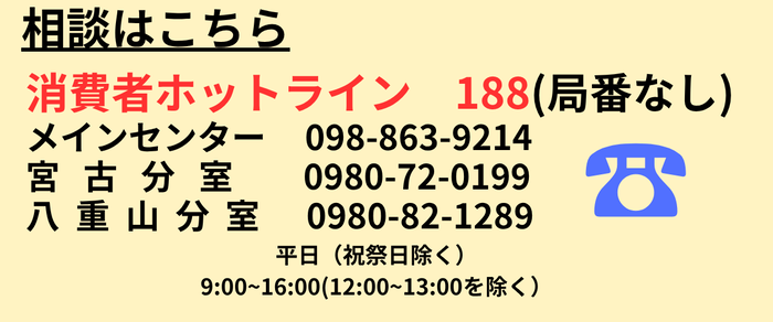 相談はこちら 消費者ホットライン 188(局番なし) メインセンター 098(863)9214 宮古分室 0980(72)0199 八重山分室 0980(82)1289 平日(祝祭日除く)9時~16時(12時~13時を除く)