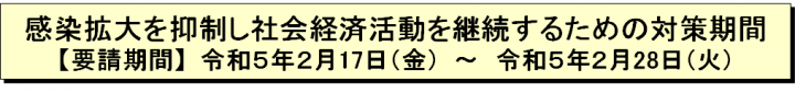 感染拡大を抑制し社会経済活動を継続するための対策期間【要請期間】令和5年2月17日（金曜日）～令和5年2月28日（火曜日）