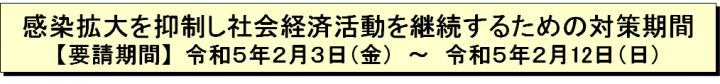 感染拡大を抑制し社会経済活動を継続するための対策期間【要請期間】令和5年2月3日（金曜日）～令和5年2月12日（日曜日）