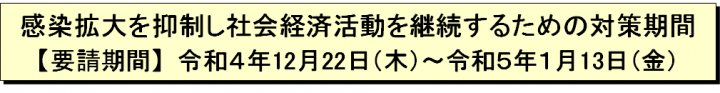 感染拡大を抑制し社会経済活動を継続するための対策期間【要請期間】令和4年12月22日（木曜日）～令和5年1月13日（金曜日）