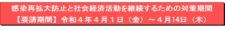 感染再拡大防止と社会経済活動を継続するための対策期間【要請期間】令和4年4月1日（金曜日）～4月14日（木曜日）