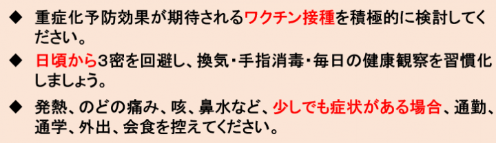 重症化予防効果が期待されるワクチン接種を積極的に検討してください。日頃から3密を回避し、換気・手指消毒・毎日の健康観察を習慣化しましょう。発熱、のどの痛み、咳、鼻水など、少しでも症状がある場合、通勤、通学、外出、会食を控えて下さい。